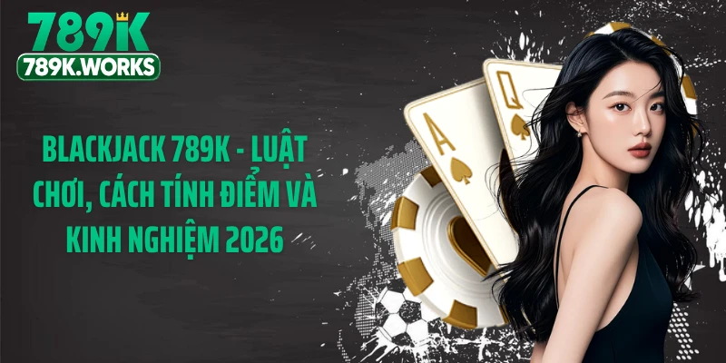 Blackjack 789K - Luật Chơi, Cách Tính Điểm Và Kinh Nghiệm 2026