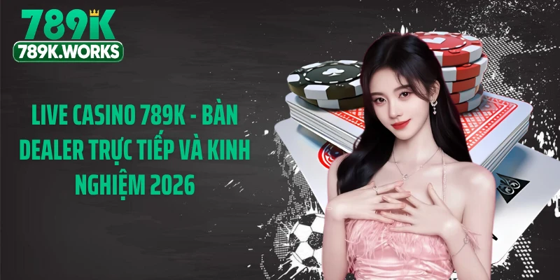 Live Casino 789K - Bàn Dealer Trực Tiếp Và Kinh Nghiệm 2026